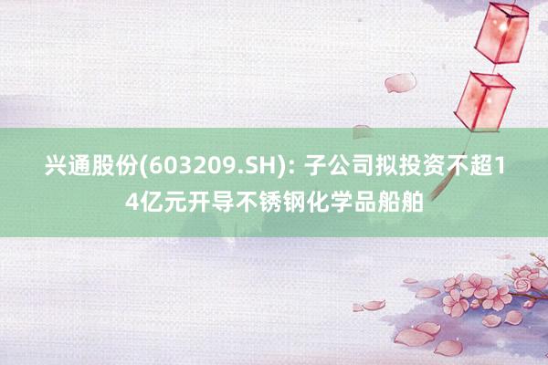 兴通股份(603209.SH): 子公司拟投资不超14亿元开导不锈钢化学品船舶