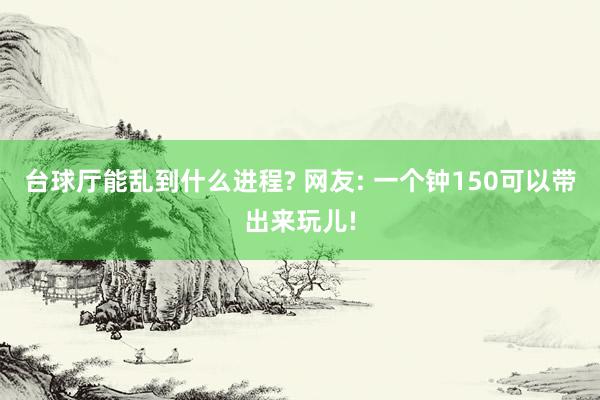 台球厅能乱到什么进程? 网友: 一个钟150可以带出来玩儿!