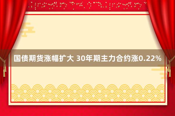 国债期货涨幅扩大 30年期主力合约涨0.22%