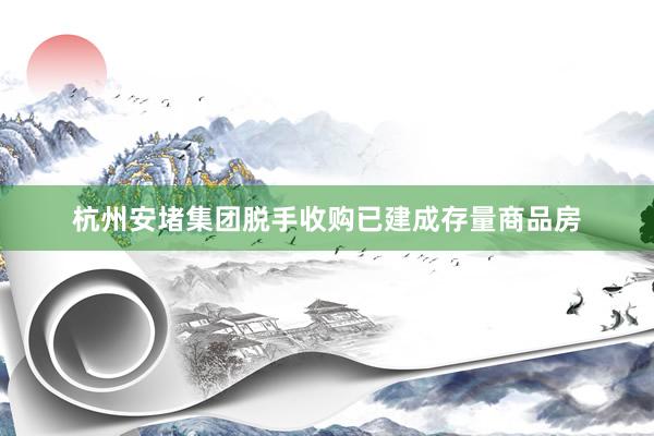 杭州安堵集团脱手收购已建成存量商品房