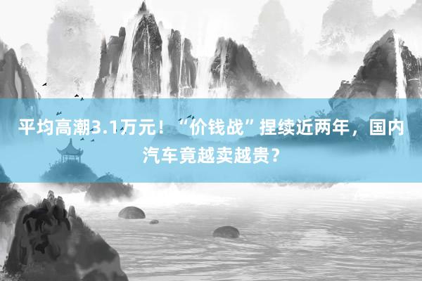 平均高潮3.1万元！“价钱战”捏续近两年，国内汽车竟越卖越贵？