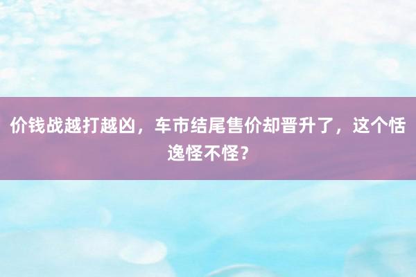 价钱战越打越凶，车市结尾售价却晋升了，这个恬逸怪不怪？